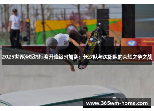 2025世界滑板锦标赛升降级附加赛：长沙队与沈阳队的荣耀之争之战